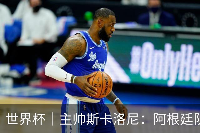 世界杯｜主帅斯卡洛尼：阿根廷队不自大也不自卑
